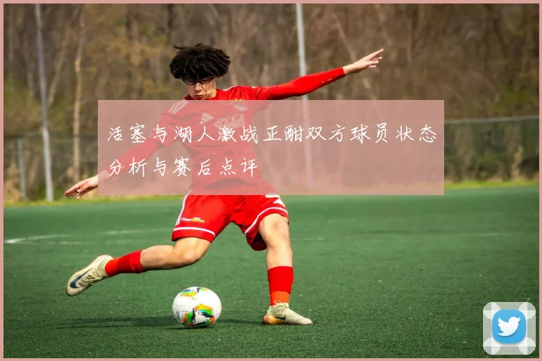 活塞与湖人激战正酣双方球员状态分析与赛后点评