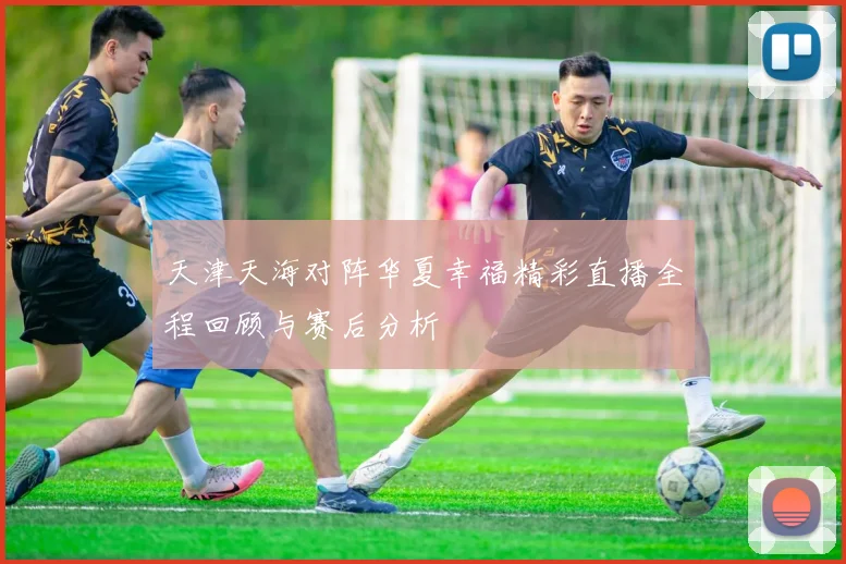 天津天海对阵华夏幸福精彩直播全程回顾与赛后分析