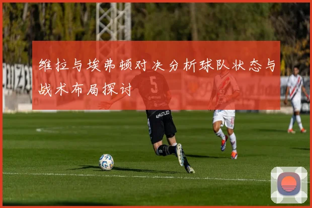 维拉与埃弗顿对决分析球队状态与战术布局探讨