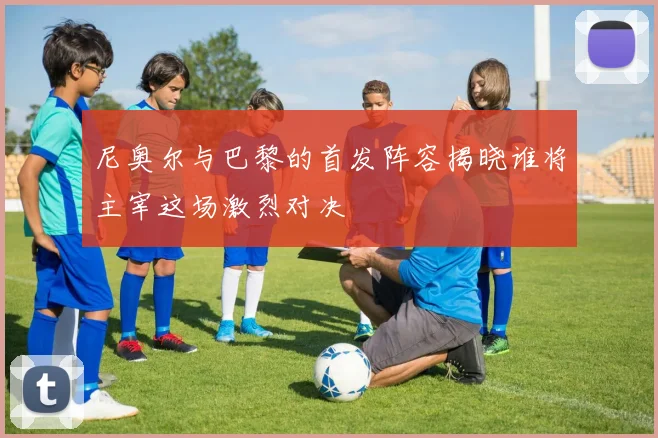 尼奥尔与巴黎的首发阵容揭晓谁将主宰这场激烈对决