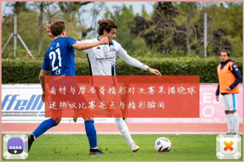 南特与摩洛哥精彩对决赛果揭晓球迷热议比赛亮点与精彩瞬间