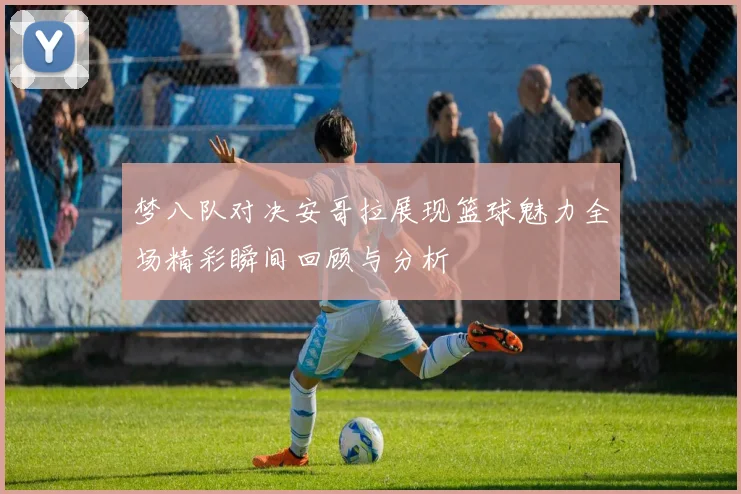 梦八队对决安哥拉展现篮球魅力全场精彩瞬间回顾与分析